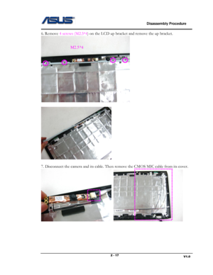 Page 17                             Disassembly Procedure 
                                                                                         
                                                                       V1.0 2 - 17 
6. Remove 4 screws (M2.5*4) on the LCD up bracket and remove the up bracket.  
 
 
  
 
7. Disconnect the camera and its cable. Then remove the CMOS MIC cable from its cover.  
  
 
 
 
 
M2.5*4  