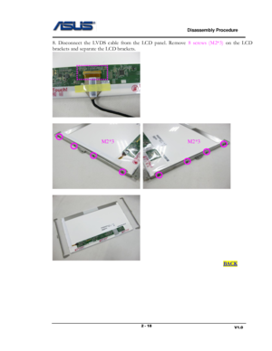 Page 18                             Disassembly Procedure 
                                                                                         
                                                                       V1.0 2 - 18 
8.  Disconnect  the  LVDS  cable  from  the  LCD  panel.  Remove 8  screws  (M2*3) on  the  LCD 
brackets and separate the LCD brackets. 
  
 
  
 
 
                                                                                                                 BACK...