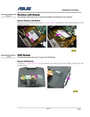 Page 5                             Disassembly Procedure 
                                                                                         
                                                                       V1.0 2 - 5 
Wireless LAN Module 
The illustration below shows how to remove the Wireless LAN Module from the notebook. 
 
Remove Wireless LAN Module 
Disconnect  the  antennas  and  remove 2  screws (M2*4) on  Wireless  LAN  card  and  pull  out  the 
card from its slot....