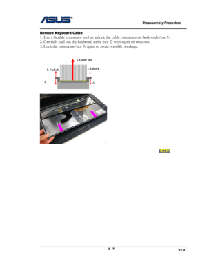 Page 7                             Disassembly Procedure 
                                                                                         
                                                                       V1.0 2 - 7 
Remove Keyboar d Cable 
1. Use a flexible connector tool to unlock the cable connector on both ends (no. 1). 
2. Carefully pull out the keyboard cable (no. 2) with a pair of tweezers. 
3. Lock the connector (no. 3) again to avoid possible breakage....