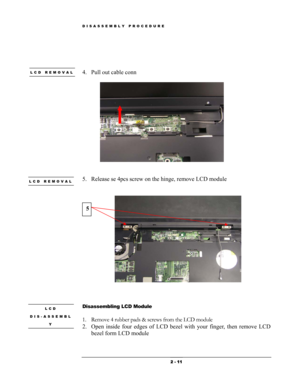 Page 11DISASSEMBLY PROCEDURE 
 
 
 
LCD REMOVAL 4. Pull out cable conn  
 
 
 
 
5. Release se 4pcs screw on the hinge, remove LCD module LCD REMOVAL 
 
 
 
5 
 
 
 
LCD 
DIS-ASSEMBL
Y 
 Disassembling LCD Module 
 
1. Remove 4 rubber pads & screws from the LCD module  
2. Open inside four edges of LCD bezel with your finger, then remove LCD 
bezel form LCD module 
 
 2 - 11  