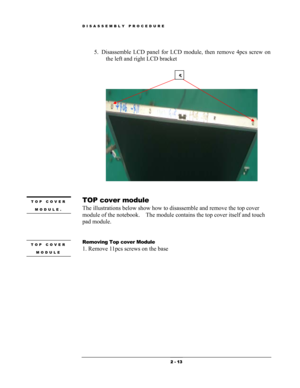 Page 13DISASSEMBLY PROCEDURE 
5. Disassemble LCD panel for LCD module, then remove 4pcs screw on 
the left and right LCD bracket 
   
 
 
 
 
5
 
 
TOP cover module TOP COVER 
MODULE. 
 
The illustrations below show how to disassemble and remove the top cover 
module of the notebook.  The module contains the top cover itself and touch 
pad module. 
 
 
Removing Top cover Module TOP COVER 
MODULE 1. Remove 11pcs screws on the base  
 
 
 2 - 13  
