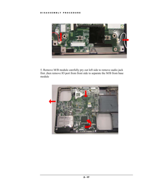 Page 17DISASSEMBLY PROCEDURE 
 
 
 
 
5. Remove M/B module carefully pry out left side to remove audio jack 
first ,then remove IO port from front side to separate the M/B from base 
module  
 
 
 
 
 
 
 
 
 
 
 
 2 - 17  