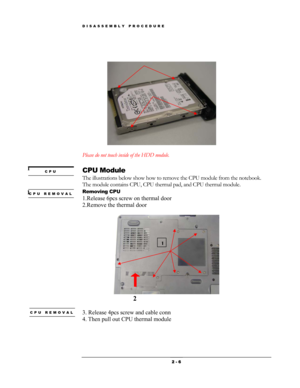 Page 6DISASSEMBLY PROCEDURE 
 
 
 
  
 
Please do not touch inside of the HDD module. 
 
CPU Module 
The illustrations below show how to remove the CPU module from the notebook.   
The module contains CPU, CPU thermal pad, and CPU thermal module. 
Removing CPU 
1.Release 6pcs screw on thermal door 
2.Remove the thermal door 
 
 
CPU 
CPU REMOVAL 
    
1 
1 
1
2 
 
CPU REMOVAL 3. Release 4pcs screw and cable conn 
4. Then pull out CPU thermal module 
 
 2 - 6  