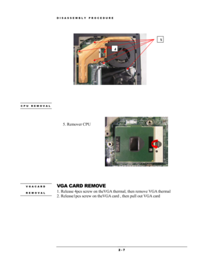 Page 7DISASSEMBLY PROCEDURE 
           
3
4
 
 
 
 
 CPU REMOVAL 
 
 
 
5. Remover CPU
 
 
 
VGA CARD REMOVE VGACARD 
REMOVAL 1. Release 4pcs screw on theVGA thermal, then remove VGA thermal 
2. Release1pcs screw on theVGA card , then pull out VGA card  
 2 - 7  