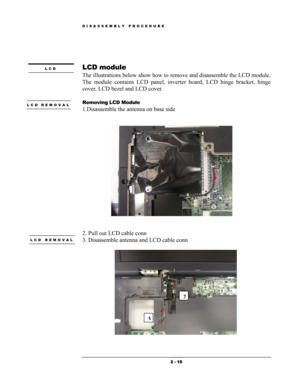 Page 10DISASSEMBLY PROCEDURE 
 
 
LCD module LCD 
The illustrations below show how to remove and disassemble the LCD module.  
The module contains LCD panel, inverter board, LCD hinge bracket, hinge 
cover, LCD bezel and LCD cover. 
 
Removing LCD Module LCD REMOVAL 
 1.Disassemble the antenna on base side 
 
 
 
 
 
2. Pull out LCD cable conn  
LCD REMOVAL 3. Disassemble antenna and LCD cable conn 
 
  
3
2
 
 2 - 10  