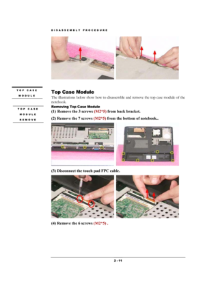 Page 11DISASSEMBLY PROCEDURE 
 2 - 11 
  
 
 
Top Case Module 
The illustrations below show how to disassemble and remove the top case module of the 
notebook. 
Removing Top Case Module   
(1) Remove the 3 screws (M2*5) from back bracket.  
(2) Remove the 7 screws (M2*5) from the bottom of notebook.. 
  
(3) Disconnect the touch pad FPC cable.    
  
(4) Remove the 6 screws (M2*5) . 
TOP CASE 
MODULE 
 
TOP CASE 
MODULE 
REMOVE 
  