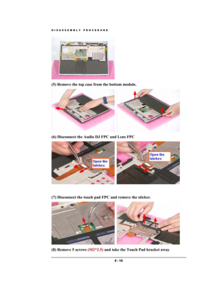 Page 12DISASSEMBLY PROCEDURE 
 2 - 12 
  
(5) Remove the top case from the bottom module. 
  
(6) Disconnect the Audio DJ FPC and Lens FPC 
  
 
(7) Disconnect the touch pad FPC and remove the sticker.    
  
(8) Remove 5 screws (M2*2.5) and take the Touch Pad bracket away  