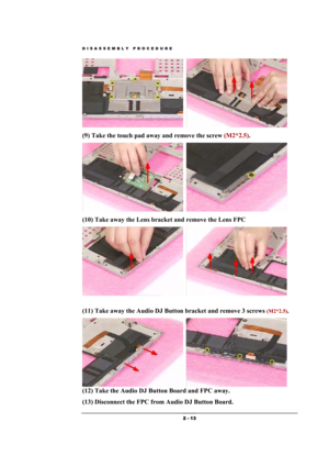 Page 13DISASSEMBLY PROCEDURE 
 2 - 13 
  
(9) Take the touch pad away and remove the screw (M2*2.5).   
  
(10) Take away the Lens bracket and remove the Lens FPC 
  
 
(11) Take away the Audio DJ Button bracket and remove 3 screws 
(M2*2.5).   
  
(12) Take the Audio DJ Button Board and FPC away. 
(13) Disconnect the FPC from Audio DJ Button Board.   