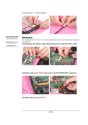 Page 14DISASSEMBLY PROCEDURE 
 2 - 14 
  
 
M/B Module 
The illustrations below show how to disassemble and remove the motherboard module of 
the notebook.   
(1) Disconnect the speaker cable and disconnect the Audio DJ Power cable.    
  
 
(2) Remove this screw (M2*5) and remove the DVD-ROM FPC connector.    
  
(3) Remove the 2 screws (M2*5) .    
M/B MODULE 
 
M/BMODULE 
REMOVAL 
  