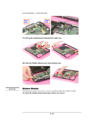 Page 15DISASSEMBLY PROCEDURE 
 2 - 15 
  
(7) Lift up the motherboard and push the right case.    
  
(8) Take the Mother Board away from bottom case. 
  
Modem Module 
The illustrations below show how to remove and disassemble the modem module.     
(1) Turn the mother board and remove these two screws 
MODEM 
  