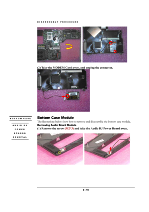 Page 16DISASSEMBLY PROCEDURE 
 2 - 16 
  
 
(2) Take the MODEM Card away, and unplug the connector. 
 
 
Bottom Case Module 
The illustrations below show how to remove and disassemble the bottom case module.   
Removing Audio Board Module 
(1) Remove the screw (M2*3) and take the Audio DJ Power Board away.   
  
BOTTOM CASE 
 
AUDIO DJ 
POWER 
BOARDD 
REMOVAL  