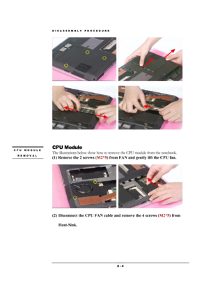 Page 4DISASSEMBLY PROCEDURE 
 2 - 4 
  
  
 
 
CPU Module 
The illustrations below show how to remove the CPU module from the notebook. 
(1) Remove the 2 screws (M2*5) from FAN and gently lift the CPU fan.   
  
(2) Disconnect the CPU FAN cable and remove the 4 screws (M2*5) from 
Heat-Sink.  
CPU MODULE 
REMOVAL  