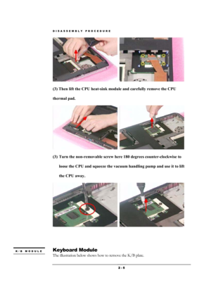 Page 5DISASSEMBLY PROCEDURE 
 2 - 5 
  
(3) Then lift the CPU heat-sink module and carefully remove the CPU 
thermal pad.   
  
(3) Turn the non-removable screw here 180 degrees counter-clockwise to 
loose the CPU and squeeze the vacuum handling pump and use it to lift 
the CPU away.   
  
 
 
 
Keyboard Module   
The illustration below shows how to remove the K/B plate.   
K/B MODULE 
  