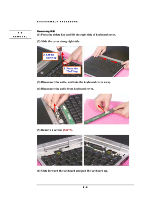 Page 6DISASSEMBLY PROCEDURE 
 2 - 6 
 
Removing K/B   
(1) Press the delete key and lift the right side of keyboard cover.  
(2) Slide the cover along right side.    
  
(3) Disconnect the cable, and take the keyboard cover away.    
(4) Disconnect the cable from keyboard cover. 
  
(5) Remove 2 screws (M2*5).   
  
(6) Slide forward the keyboard and pull the keyboard up. 
K/B  
REMOVAL  