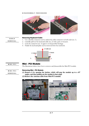 Page 7DISASSEMBLY PROCEDURE 
 2 - 7 
  
Removing Keyboard Cable 
1. Use a flexible connector tool to unlock the cable connector on both ends (no. 1). 
2. Carefully pull out the keyboard cable (no. 2) with a pair or tweezers. 
3. Lock the connector (no. 3) again to avoid possible breakage. 
4. Finally the keyboard plate can be removed from the notebook. 
 
 
 
 
 
 
 
 
Mini - PCI Module 
The illustrations below show how to remove and disassemble the Mini-PCI module.    
 
Removing Mini - PCI Module 
(1) Remove...