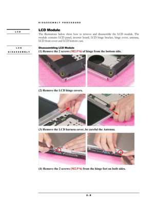 Page 8DISASSEMBLY PROCEDURE 
 2 - 8 
LCD Module 
The illustrations below show how to remove and disassemble the LCD module. The 
module contains LCD panel, inverter board, LCD hinge bracket, hinge cover, antenna, 
LCD front cover and LCD bottom case. 
                                         
Disassembling LCD Module 
(1) Remove the 2 screws (M2.5*6) of hinge from the bottom side.  
  
(2) Remove the LCD hinge covers.    
  
(3) Remove the LCD harness cover, be careful the Antenna.   
  
(4) Remove the 2...