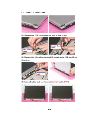 Page 9DISASSEMBLY PROCEDURE 
 2 - 9 
  
(5) Disconnect the LCD coaxial cable and Inverter Board cable 
  
(6) Disconnect the Microphone cable and lift straight up the LCD panel from 
the system. 
  
(7) Remove 5 rubber pads and 5 screws (M2.5*6)*3 and (M2*5)*2. 
  
  