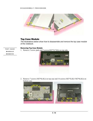 Page 12DISASSEMBLY PROCEDURE 
 
M2*3L 
M2*3L 
 
Top Case Module 
The illustrations below show how to disassemble and remove the top case module 
of the notebook. 
 
Removing Top Case Module  TOP CASE 
MODULE 
REMOVE 
 
1. Remove 5 screw pads and 5 screws(M2*3L*(K)) on top side. 
 
M2*3L 
 
 
2. Remove 7 screws (M2*6L(K)) on top case and 16 screws (M2*3L(K)+M2*6L(K)) on 
bottom case. 
 
M2*6L 
M2*3L 
 3 - 12  