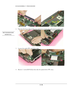 Page 14DISASSEMBLY PROCEDURE 
    
 
2. Take the VGA heat sink module away and remove 2 tapes then disconnect modem cable. 
    
M2*6L 
MOTHERBOARD 
REMOVAL 
 
3.  Loosen the audio FPC and FAN cable. 
 
 
 
4.  Remove 1 screw(M2*6L(K)) then take the optical drive FPC away. 
 3 - 14  