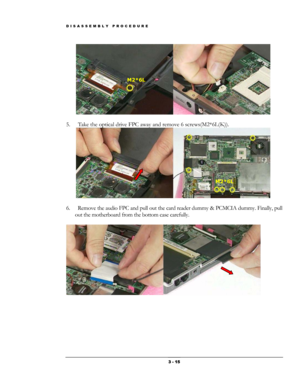 Page 15DISASSEMBLY PROCEDURE 
 
M2*6L 
 
5.  Take the optical drive FPC away and remove 6 screws(M2*6L(K)).  
 
M2*6L 
 
6.  Remove the audio FPC and pull out the card reader dummy & PCMCIA dummy. Finally, pull 
out the motherboard from the bottom case carefully. 
 
 
 3 - 15  