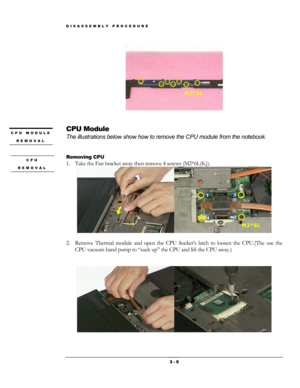 Page 5DISASSEMBLY PROCEDURE 
 
M2*3L 
 
 
CPU Module CPU MODULE 
REMOVAL The illustrations below show how to remove the CPU module from the notebook. 
 
 
Removing CPU CPU 
REMOVAL 1. Take the Fan bracket away then remove 4 screws (M2*6L(K)). 
 
M2*6L 
                  
2. Remove Thermal module and open the CPU Socket’s latch to loosen the C\
PU.(The use the 
CPU vacuum hand pump to “suck up” the CPU and lift the CPU away.) 
     
 
 
                
 3 - 5  
