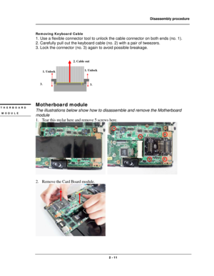 Page 11                Disassembly procedure 
                                                                                        
 
                                              2 - 11 
Removing Keyboard Cable 
1. Use a flexible connector tool to unlock the cable connector on both ends (no. 1). 
2. Carefully pull out the keyboard cable (no. 2) with a pair of tweezers. 
3. Lock the connector (no. 3) again to avoid possible breakage. 
 
 
 
Motherboard module 
The illustrations below show how to disassemble...