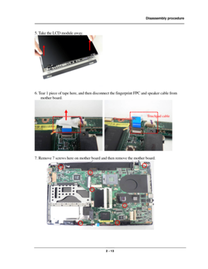 Page 13                Disassembly procedure 
                                                                                        
 
                                              2 - 13 
5. Take the LCD module away. 
 
 
6. Tear 1 piece of tape here, and then disconnect the fingerprint FPC and speaker cable from 
mother board. 
  
 
7. Remove 7 screws here on mother board and then remove the mother board. 
 
 
Fingerprint FPC Touchpad cable 