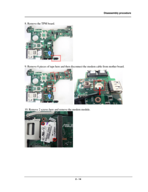 Page 14                Disassembly procedure 
                                                                                        
 
                                              2 - 14 
8. Remove the TPM board. 
 
 
9. Remove 6 pieces of tape here and then disconnect the modem cable from mother board.   
  
 
10. Remove 2 screws here and remove the modem module. 
 
 
 
 
 
 
  