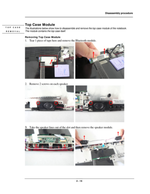 Page 15                Disassembly procedure 
                                                                                        
 
                                              2 - 15 
Top Case Module 
The illustrations below show how to disassemble and remove the top case module of the notebook.   
The module contains the top case itself. 
 
Removing Top Case Module 
1. Tear 1 piece of tape here and remove the Bluetooth module. 
  
 
2. Remove 2 screws on each speaker. 
  
 
3. Take the speaker lines out...