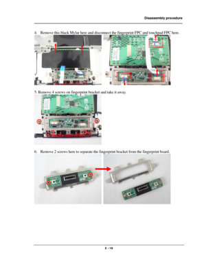 Page 16                Disassembly procedure 
                                                                                        
 
                                              2 - 16 
4. Remove this black Mylar here and disconnect the fingerprint FPC and touchpad FPC here. 
  
 
5. Remove 4 screws on fingerprint bracket and take it away. 
  
 
6. Remove 2 screws here to separate the fingerprint bracket from the fingerprint board. 
  
 
 
 
 
  