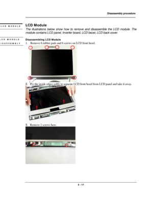 Page 17                Disassembly procedure 
                                                                                        
 
                                              2 - 17 
LCD Module 
The illustrations below show how to remove and disassemble the LCD module. The 
module contains LCD panel, Inverter board, LCD bezel, LCD back cover. 
 
Disassembling LCD Module 
1.    Remove 6 rubber pads and 6 screws on LCD front bezel. 
 
 
2. Pry the inside edges softly to separate LCD front bezel from LCD...