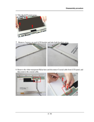 Page 19                Disassembly procedure 
                                                                                        
 
                                              2 - 19 
6. Take the LCD panel away. 
 
 
7. Remove 3screws on each LCD bracket and take both brackets away. 
  
 
8. Remove the white transparent Mylar here and disconnect Coaxial cable from LCD panel, and 
then remove the coaxial cable. 
  
 
 
 
 
  