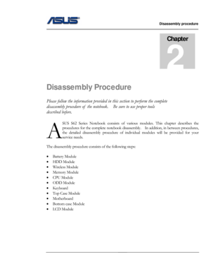 Page 12
                   Disassembly procedure 
                                                                                         
                                              
Chapter 
2 
Disassembly Procedure 
Please follow the information provided in this section to perform the complete 
disassembly procedure of  the notebook .    Be sure to use proper tools 
described before. 
SUS S62 Series Notebook consists of vari ous modules. This chapter describes the 
procedures for the complete notebook...