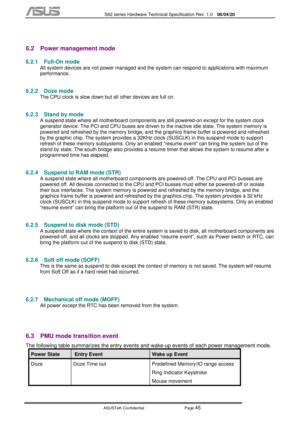 Page 119
           S62 series Hardware Technical Specification Rev. 1.0 06/04/20 
 
ASUSTeK Confidential           Page 
45 
 
6.2  Power management mode 
6.2.1 Full-On mode 
All system devices are not power managed and the sy stem can respond to applications with maximum 
performance. 
6.2.2 Doze mode 
The CPU clock is slow down but all other devices are full on.  
6.2.3  Stand by mode 
A suspend state where all motherboard components ar e still powered-on except for the system clock 
generator device. The PCI...