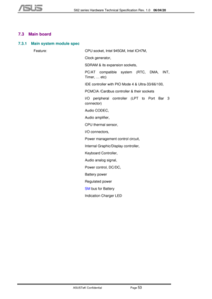 Page 127
           S62 series Hardware Technical Specification Rev. 1.0 06/04/20 
 
ASUSTeK Confidential           Page 
53 
 
7.3 Main board 
7.3.1  Main system module spec 
  Feature:  CPU socket, Intel 945GM, Intel ICH7M,  
Clock generator, 
SDRAM & its expansion sockets, 
PC/AT compatible system (RTC, DMA, INT, 
Timer, … etc) 
IDE controller with PIO Mode 4 & Ultra-33/66/100, 
PCMCIA /Cardbus controller & their sockets 
I/O peripheral controller (LPT to Port Bar 3 
connector) 
Audio CODEC, 
Audio amplifier,...