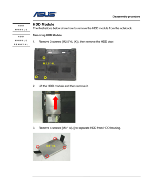 Page 14
                   Disassembly procedure 
                                                                                         
                                              
HDD Module HDD 
MODULE The illustrations below show  how to remove the HDD module from the notebook. 
 
Removing HDD Module HDD 
MODULE 
REMOVAL  
1.  Remove 3 screws (M2.5*4L (K )), then remove the HDD door.   
 
 
 
        
M2.5*4L 
 
2.  Lift the HDD module and then remove it. 
 
 
 
3.  Remove 4 screws [M3 * 4(L)]  to...