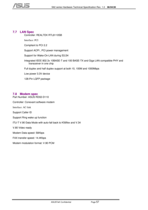 Page 131
           S62 series Hardware Technical Specification Rev. 1.0 06/04/20 
 
ASUSTeK Confidential           Page 
57 
 
 
7.7 LAN Spec 
Controller: REALTEK RTL8110SB 
Interface: PCI  
Compliant to PCI 2.2 
Support ACPI , PCI power management 
Support for Wake-On-LAN during S3,S4 
Integrated IEEE 802.3x 10BASE-T and 100 BASE-TX and Giga LAN compatible PHY and  transceiver in one chip 
Full duplex and half duplex support at both 10, 100M and 1000Mbps 
Low power 3.3V device 
128-Pin LQFP package 
 
7.8...