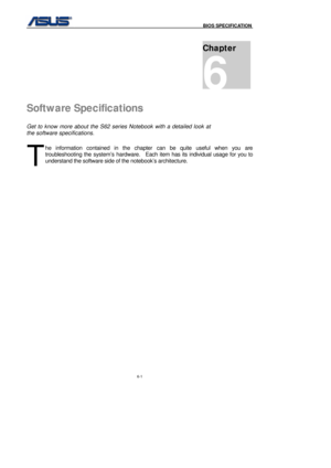 Page 135
                                              BIOS SPECIFICATION            
6-1 
 
Software Specifications 
Get to know more about the S62 series Notebook with a detailed look at 
the software specifications. 
he information contained in the chapter can be quite useful when you are 
troubleshooting the system’s hardware.    Each item has its individual usage for you to 
understand the software side of the notebook’s architecture....