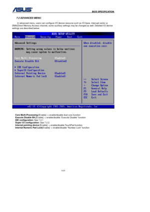 Page 157
                                              BIOS SPECIFICATION            
6-23 
 
7.2 ADVANCED MENU
: 
 
In advanced menu, users can configure I/O device resource such as I/O base, interrupt vector or 
DMA(Direct Memory Access) channel, some auxiliary settings may be changed as well. Detailed I/O device 
settings are described below: 
 
 
 
Core Multi-Processing :[Enable] -> enable/disable dual core function  
Execute Disable Bit :[Enable] -> enable/disable “Execute Disable” function  
IDE...