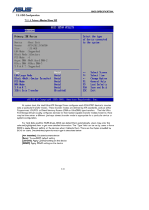 Page 158
                                              BIOS SPECIFICATION            
6-24 
7.2.1 IDE Configuration: 
  7.2.1.1 Primary Master/Slave IDE
 
 
  At system boot, the Intel Ultra ATA Storage Driver configures each ATA/ATAPI device to transfer 
data at particular transfer modes. These transfer modes are defined by ATA standards, and are either 
Programmed I/O (PIO) or Direct Memory Access (DMA or UltraDMA) type transfers.    The Intel Ultra 
ATA Storage Driver usually configures devices for their...