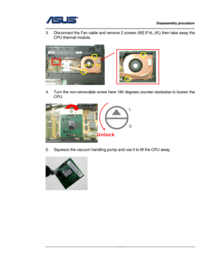 Page 17
                   Disassembly procedure 
                                                                                         
                                              
3.  Disconnect the Fan cable and remove 2 screws (M2.5*4L (K)) then take away the 
CPU thermal module. 
   
     
 
4.  Turn the non-removable screw here 180  degrees counter-clockwise to loosen the 
CPU.  
 
                              
 
5.  Squeeze the vacuum handling pump and  use it to lift the CPU away....