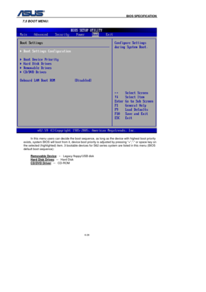 Page 162
                                              BIOS SPECIFICATION            
6-28 
7.5 BOOT MENU: 
 
 In this menu users can decide the boot sequence, as long as the device with highest boot priority 
exists, system BIOS will boot from it, device boot priority is adjusted by pressing “+”,”-“ or space key on 
the selected (highlighted) item. 3 bootable devices for S62 series system are listed in this menu (BIOS 
default boot sequence):   
Removable Device
: ←   Legacy floppy/USB disk 
Hard Disk Drives
:...