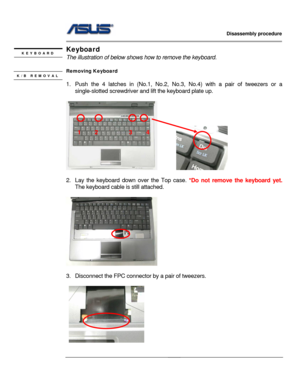 Page 19
                   Disassembly procedure 
                                                                                         
                                              
Keyboard  KEYBOARD The illustration of below shows how to remove the keyboard. 
 
Removing Keyboard   K/B REMOVAL  
1.  Push the 4 latches in (No.1, No.2,  No.3, No.4) with a pair of tweezers or a 
single-slotted screwdriver and  lift the keyboard plate up. 
   
         
 
2.  Lay the keyboard down over the Top case. *Do not...