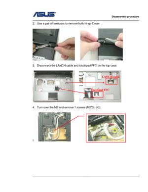 Page 21
                   Disassembly procedure 
                                                                                         
                                              
2.  Use a pair of tweezers to remove both hinge Cover. 
 
     
 
3.  Disconnect the LANCH cable and touchpad FFC on the top case. 
 
    
LANCH cable 
Touchpad FFC 
 
4.  Turn over the NB and remove 1 screws (M2*3L (K)). 
 
I    
M2*3L 
 
 
 
 
 
 
 
 
2 - 10  