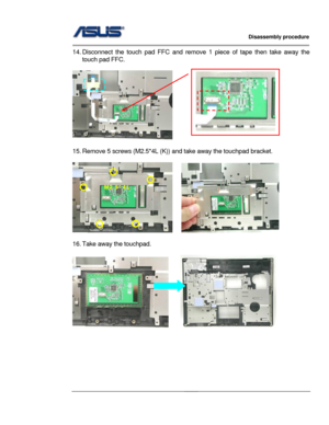 Page 25
                   Disassembly procedure 
                                                                                         
                                              
14. Disconnect the touch pad FFC and remove 1 piece of tape then take away the 
touch pad FFC. 
 
       
 
15. Remove 5 screws (M2.5*4L (K))  and take away the touchpad bracket. 
 
   
M2.5*4L 
 
 
16. Take away the touchpad. 
 
     
 
 
 
 
 
2 - 14  