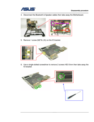 Page 27
                   Disassembly procedure 
                                                                                         
                                              
4.  Disconnect the Bluetooth & Speaker cables then take away the Motherboard. 
 
   
 
5.  Remove 1 screw (M2* 3L (K)) on the IO bracket. 
                     
  
6.  Use a single-slotted screwdriver to remove 2 screws  HEX 5mm then take away the 
IO bracket. 
 
               
 
 
 
 
 
 
 
 
Bluetooth cable 
Speaker cable...