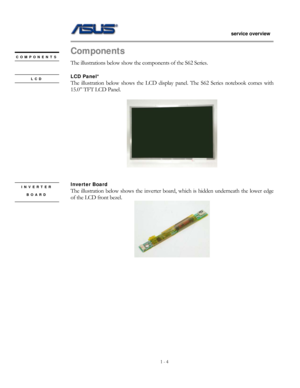 Page 4
                   service overview 
                                                                                       
1 - 4
                                                   
Components 
LCD 
COMPONENTS 
 
INVERTER 
BOARD 
The illustrations below show the  components of the S62 Series. 
 
LCD Panel* 
The illustration below shows the LCD display panel. The S62 Series notebook comes with 
15.0” TFT LCD Panel. 
 
 
 
 
Inverter Board   
The illustration below sh ows the inverter board, which is...