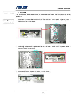 Page 37
                     Assembly procedure  
                                                                                         
                                                  
LCD Module LCD MODULE 
 The illustrations below show how to assemble and install the LCD module of the 
notebook.  
             
1.  Install the wireless wh ite wire module and secure 1  screw (M2x 4L) then paste 3 
pieces of tapes  to secure it. LCD MODULE 
ASSEMBLY  
                                             
 
 
 
2....