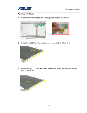 Page 40
                     Assembly procedure  
                                                                                         
                                                  
Assembly LCD Module 
 
1.  Connect the coaxial cable and paste 2 pieces of tapes to secure it. 
  
       
 
2.  Install the left LCD bracket and secure 4 screws (M2*3L (K)) to fix it. 
 
  
 
3.  Install the right LCD bracket and 4 screws(M2*3L(K)) and secure 4 screws 
(M2*3L (K)) to fix it. 
 
 
M2*3L
M2*3L 
   
 
 
3 - 5  